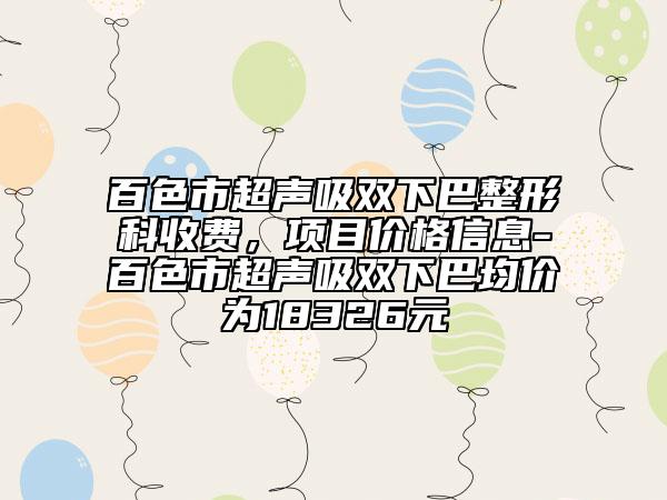 百色市超聲吸雙下巴整形科收費(fèi)，項(xiàng)目價(jià)格信息-百色市超聲吸雙下巴均價(jià)為18326元
