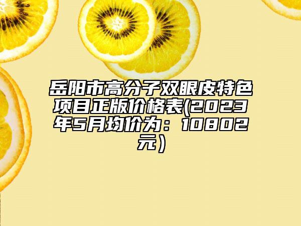 岳陽市高分子雙眼皮特色項(xiàng)目正版價(jià)格表(2023年5月均價(jià)為：10802元）