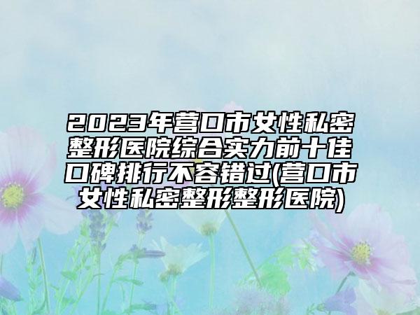 2023年?duì)I口市女性私密整形醫(yī)院綜合實(shí)力前十佳口碑排行不容錯過(營口市女性私密整形整形醫(yī)院)