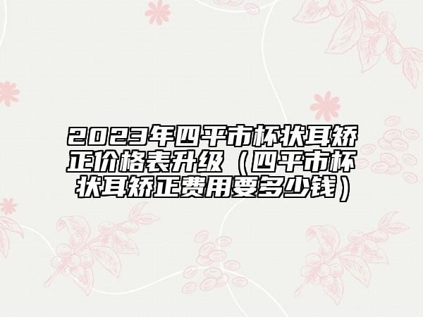 2023年四平市杯狀耳矯正價(jià)格表升級(jí)（四平市杯狀耳矯正費(fèi)用要多少錢）