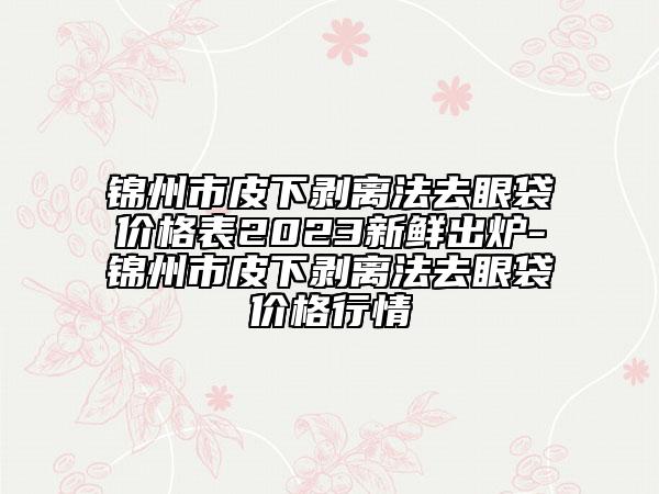 錦州市皮下剝離法去眼袋價格表2023新鮮出爐-錦州市皮下剝離法去眼袋價格行情