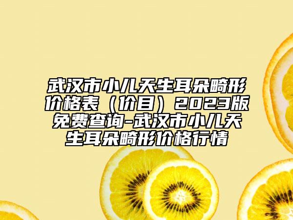 武漢市小兒天生耳朵畸形價(jià)格表（價(jià)目）2023版免費(fèi)查詢-武漢市小兒天生耳朵畸形價(jià)格行情