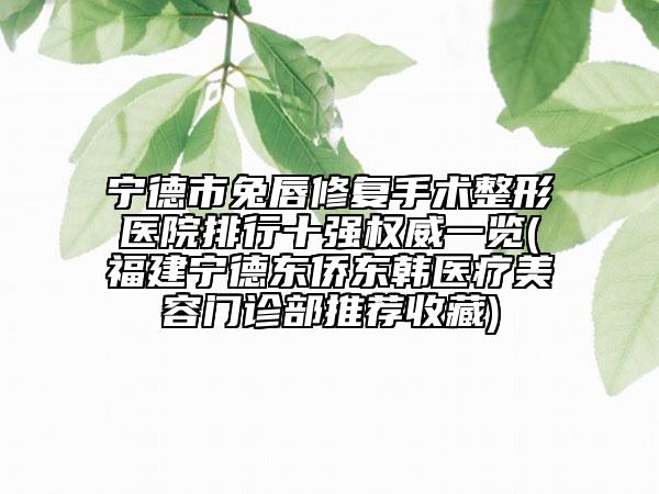 寧德市兔唇修復(fù)手術(shù)整形醫(yī)院排行十強(qiáng)權(quán)威一覽(福建寧德東僑東韓醫(yī)療美容門診部推薦收藏)