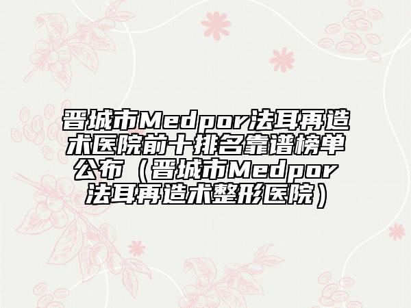 晉城市Medpor法耳再造術醫(yī)院前十排名靠譜榜單公布（晉城市Medpor法耳再造術整形醫(yī)院）