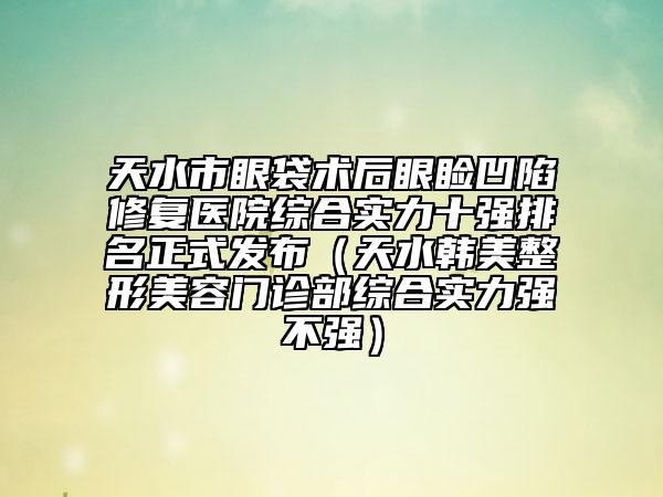 天水市眼袋術(shù)后眼瞼凹陷修復(fù)醫(yī)院綜合實(shí)力十強(qiáng)排名正式發(fā)布（天水韓美整形美容門診部綜合實(shí)力強(qiáng)不強(qiáng)）