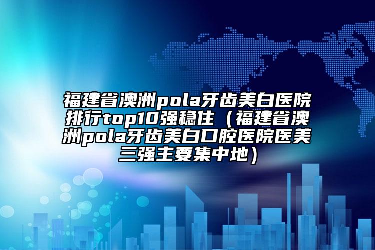 福建省澳洲pola牙齒美白醫(yī)院排行top10強(qiáng)穩(wěn)?。ǜ＝ㄊ“闹辮ola牙齒美白口腔醫(yī)院醫(yī)美三強(qiáng)主要集中地）