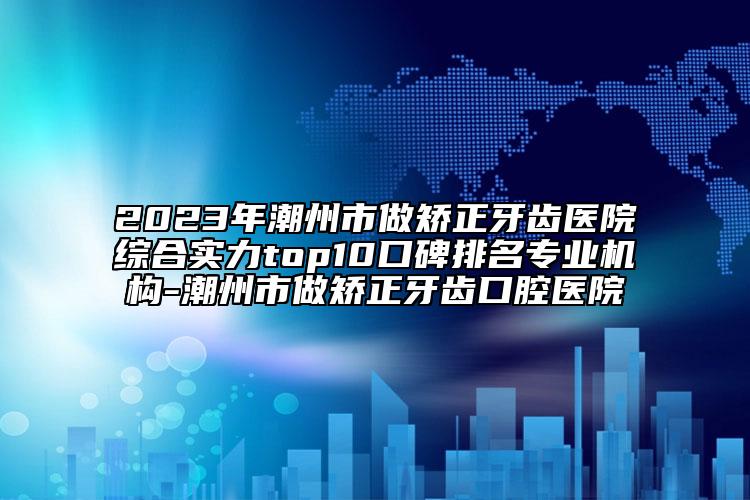 2023年潮州市做矯正牙齒醫(yī)院綜合實力top10口碑排名專業(yè)機構(gòu)-潮州市做矯正牙齒口腔醫(yī)院
