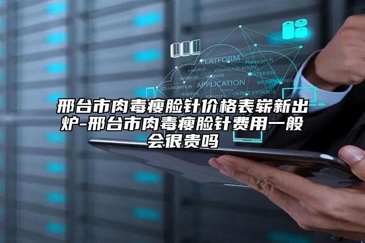 邢臺市肉毒瘦臉針價格表嶄新出爐-邢臺市肉毒瘦臉針費用一般會很貴嗎
