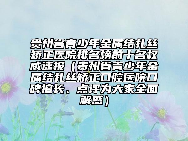 貴州省青少年金屬結(jié)扎絲矯正醫(yī)院排名榜前十名權(quán)威速報(bào)（貴州省青少年金屬結(jié)扎絲矯正口腔醫(yī)院口碑擅長(zhǎng)、點(diǎn)評(píng)為大家全面解惑）