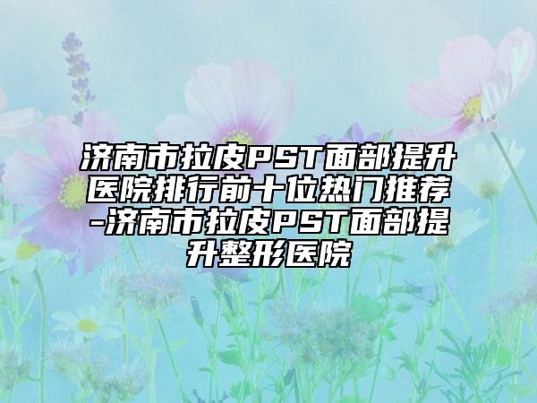 濟南市拉皮PST面部提升醫(yī)院排行前十位熱門推薦-濟南市拉皮PST面部提升整形醫(yī)院