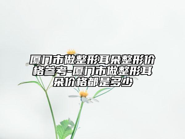 廈門市做整形耳朵整形價格參考-廈門市做整形耳朵價格都是多少