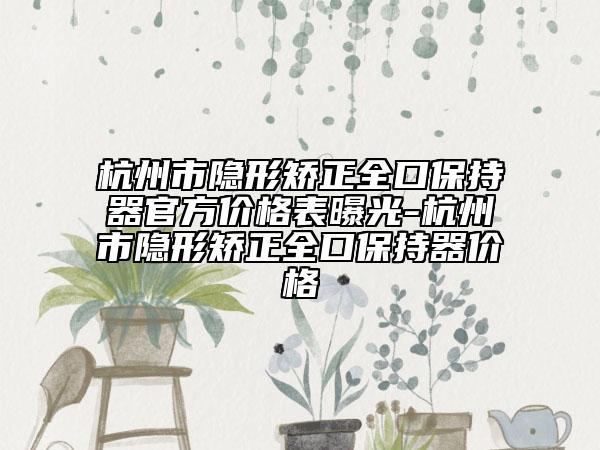 杭州市隱形矯正全口保持器官方價格表曝光-杭州市隱形矯正全口保持器價格