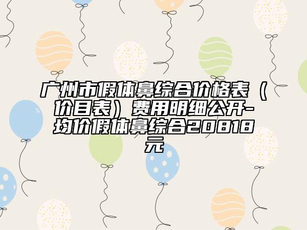 廣州市假體鼻綜合價(jià)格表（價(jià)目表）費(fèi)用明細(xì)公開-均價(jià)假體鼻綜合20818元