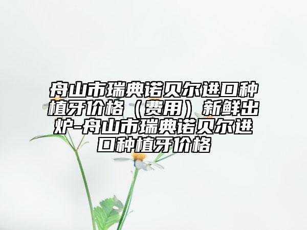 舟山市瑞典諾貝爾進口種植牙價格（費用）新鮮出爐-舟山市瑞典諾貝爾進口種植牙價格