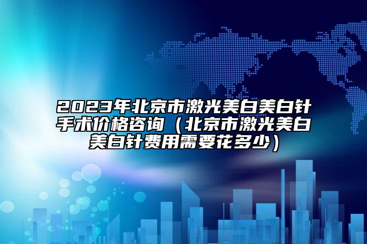 2023年北京市激光美白美白針手術(shù)價(jià)格咨詢(xún)（北京市激光美白美白針費(fèi)用需要花多少）