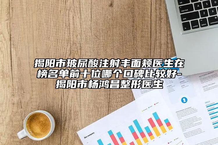 揭陽市玻尿酸注射豐面頰醫(yī)生在榜名單前十位哪個(gè)口碑比較好-揭陽市楊鴻昌整形醫(yī)生