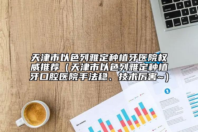 天津市以色列雅定種植牙醫(yī)院權(quán)威推薦（天津市以色列雅定種植牙口腔醫(yī)院手法穩(wěn)、技術(shù)厲害~）