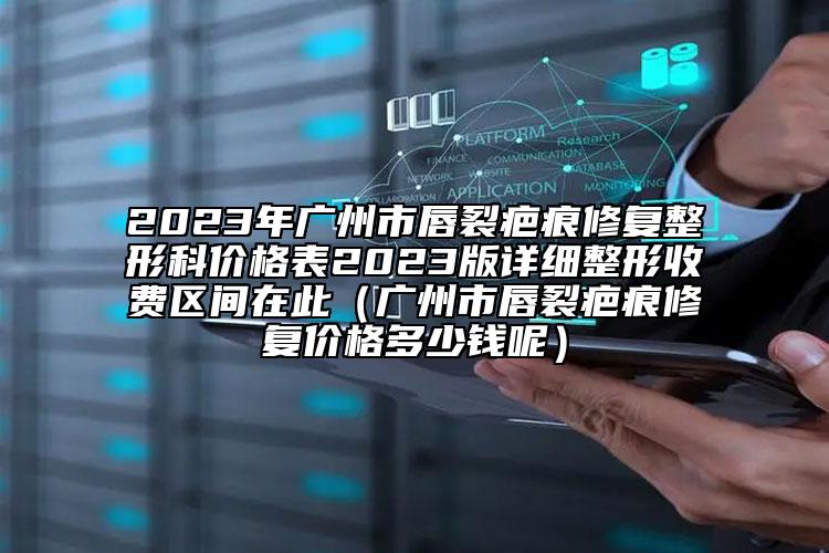 2023年廣州市唇裂疤痕修復(fù)整形科價格表2023版詳細(xì)整形收費(fèi)區(qū)間在此（廣州市唇裂疤痕修復(fù)價格多少錢呢）