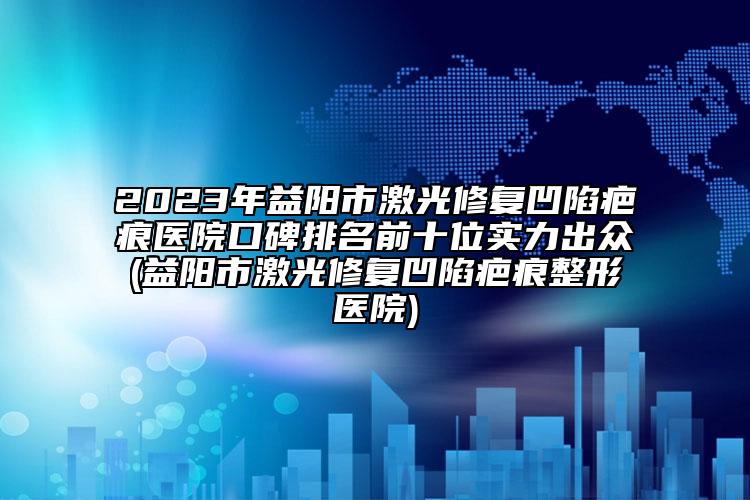 2023年益陽市激光修復(fù)凹陷疤痕醫(yī)院口碑排名前十位實(shí)力出眾(益陽市激光修復(fù)凹陷疤痕整形醫(yī)院)