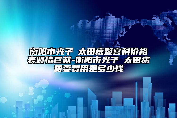 衡陽市光子袪太田痣整容科價(jià)格表傾情巨獻(xiàn)-衡陽市光子袪太田痣需要費(fèi)用是多少錢
