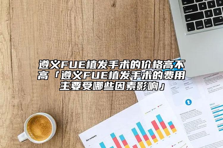 遵義FUE植發(fā)手術(shù)的價(jià)格高不高「遵義FUE植發(fā)手術(shù)的費(fèi)用主要受哪些因素影響」