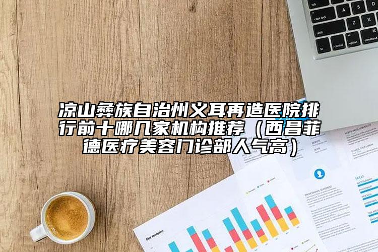 涼山彝族自治州義耳再造醫(yī)院排行前十哪幾家機(jī)構(gòu)推薦（西昌菲德醫(yī)療美容門(mén)診部人氣高）