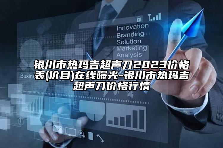 銀川市熱瑪吉超聲刀2023價格表(價目)在線曝光-銀川市熱瑪吉超聲刀價格行情