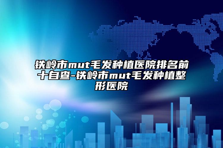鐵嶺市mut毛發(fā)種植醫(yī)院排名前十自查-鐵嶺市mut毛發(fā)種植整形醫(yī)院