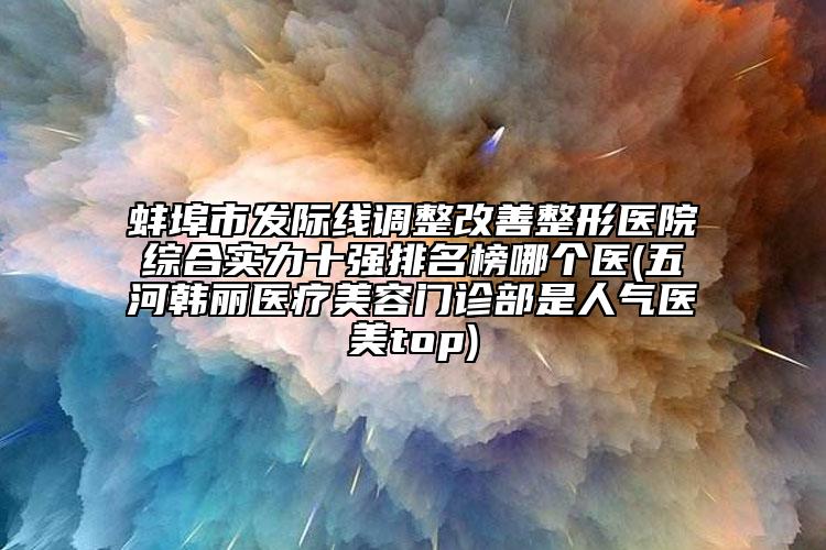蚌埠市發(fā)際線調(diào)整改善整形醫(yī)院綜合實(shí)力十強(qiáng)排名榜哪個(gè)醫(yī)(五河韓麗醫(yī)療美容門(mén)診部是人氣醫(yī)美top)