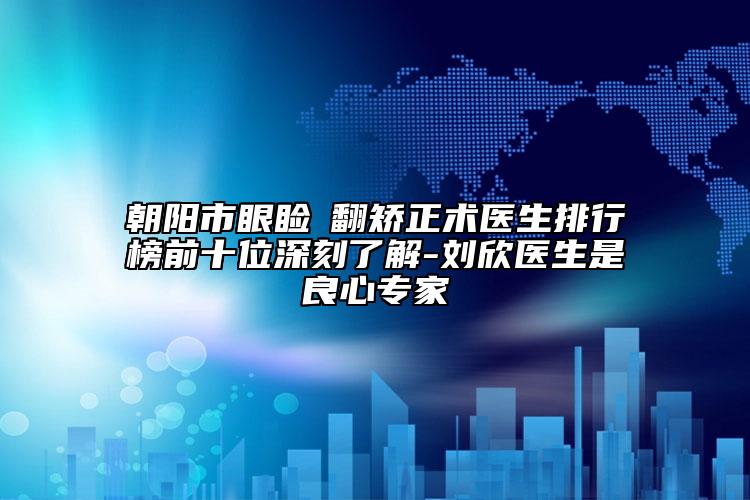 朝陽市眼瞼內(nèi)翻矯正術(shù)醫(yī)生排行榜前十位深刻了解-劉欣醫(yī)生是良心專家