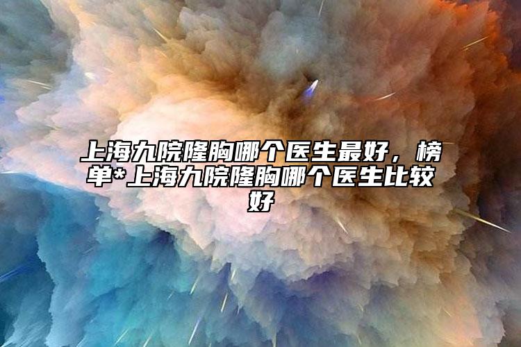 上海九院隆胸哪個醫(yī)生最好，榜單*上海九院隆胸哪個醫(yī)生比較好