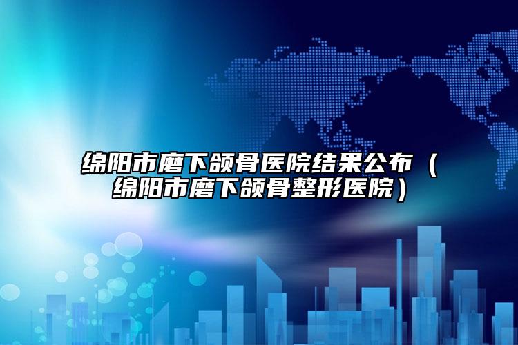 綿陽市磨下頜骨醫(yī)院結(jié)果公布（綿陽市磨下頜骨整形醫(yī)院）
