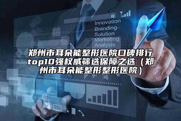 鄭州市耳朵能整形醫(yī)院口碑排行top10強(qiáng)權(quán)威篩選保障之選（鄭州市耳朵能整形整形醫(yī)院）
