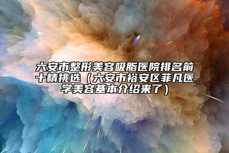 六安市整形美容吸脂醫(yī)院排名前十精挑選（六安市裕安區(qū)菲凡醫(yī)學(xué)美容基本介紹來了）