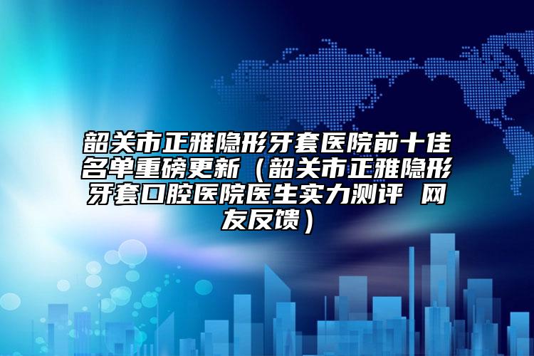 韶關(guān)市正雅隱形牙套醫(yī)院前十佳名單重磅更新（韶關(guān)市正雅隱形牙套口腔醫(yī)院醫(yī)生實(shí)力測(cè)評(píng) 網(wǎng)友反饋）