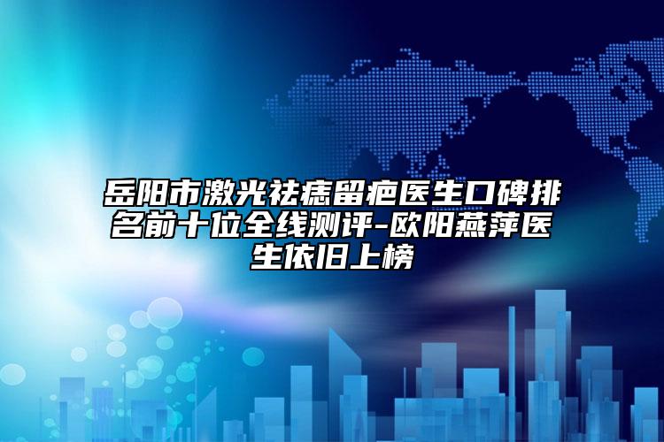 岳陽市激光祛痣留疤醫(yī)生口碑排名前十位全線測評-歐陽燕萍醫(yī)生依舊上榜