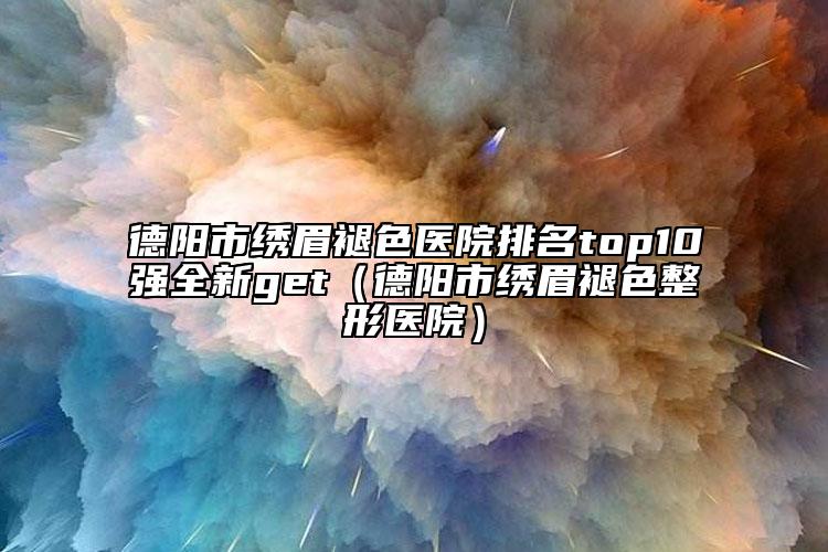 德陽(yáng)市繡眉褪色醫(yī)院排名top10強(qiáng)全新get（德陽(yáng)市繡眉褪色整形醫(yī)院）