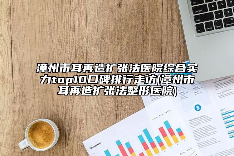 漳州市耳再造擴(kuò)張法醫(yī)院綜合實(shí)力top10口碑排行走訪(漳州市耳再造擴(kuò)張法整形醫(yī)院)