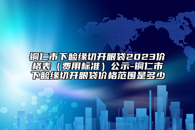 銅仁市下瞼緣切開眼袋2023價格表（費用標準）公示-銅仁市下瞼緣切開眼袋價格范圍是多少