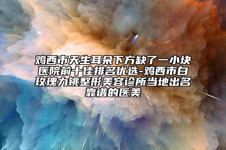 雞西市天生耳朵下方缺了一小塊醫(yī)院前十佳排名優(yōu)選-雞西市白玫瑰力銚整形美容診所當(dāng)?shù)爻雒孔V的醫(yī)美