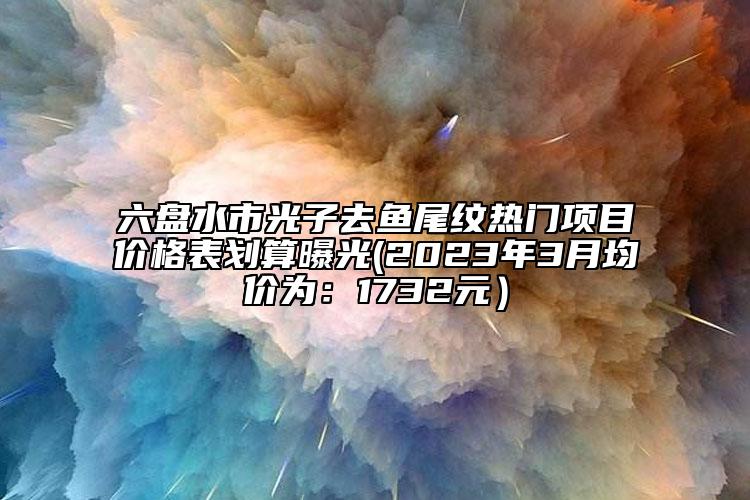 六盤水市光子去魚尾紋熱門項目價格表劃算曝光(2023年3月均價為：1732元）