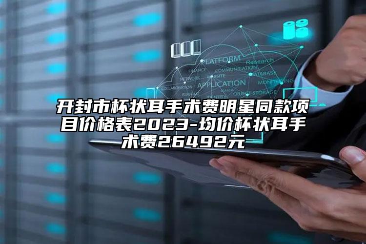 開封市杯狀耳手術費明星同款項目價格表2023-均價杯狀耳手術費26492元