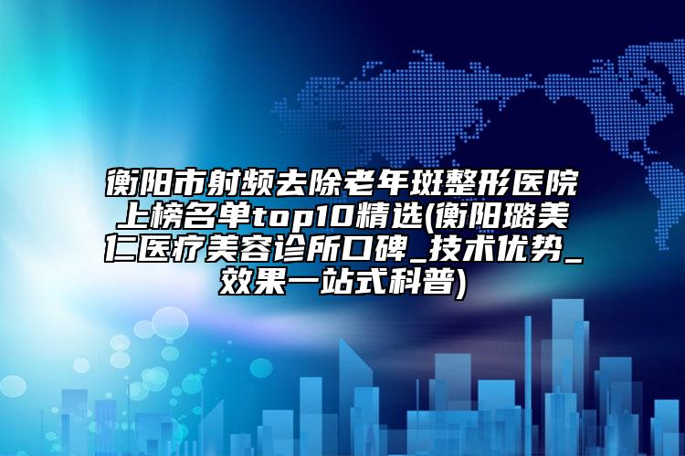 衡陽(yáng)市射頻去除老年斑整形醫(yī)院上榜名單top10精選(衡陽(yáng)璐美仁醫(yī)療美容診所口碑_技術(shù)優(yōu)勢(shì)_效果一站式科普)