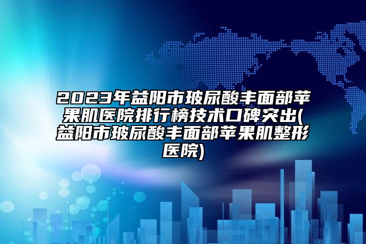 2023年益陽市玻尿酸豐面部蘋果肌醫(yī)院排行榜技術口碑突出(益陽市玻尿酸豐面部蘋果肌整形醫(yī)院)