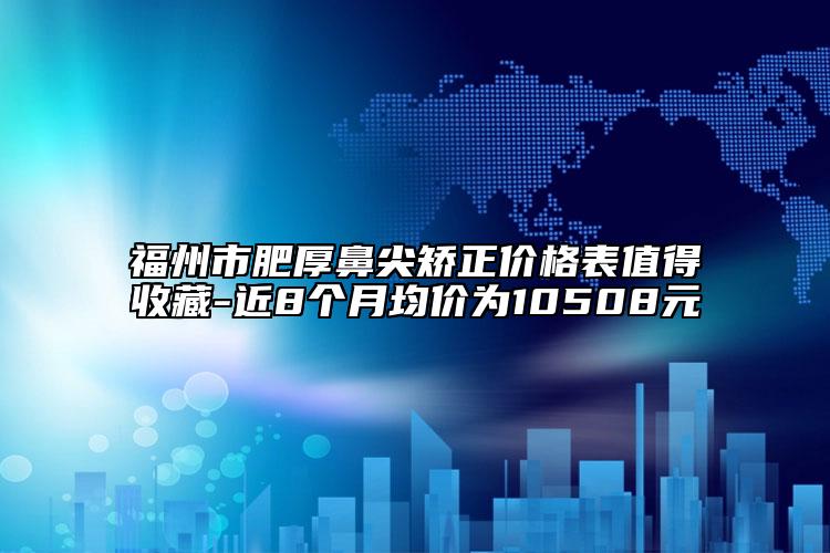 福州市肥厚鼻尖矯正價格表值得收藏-近8個月均價為10508元