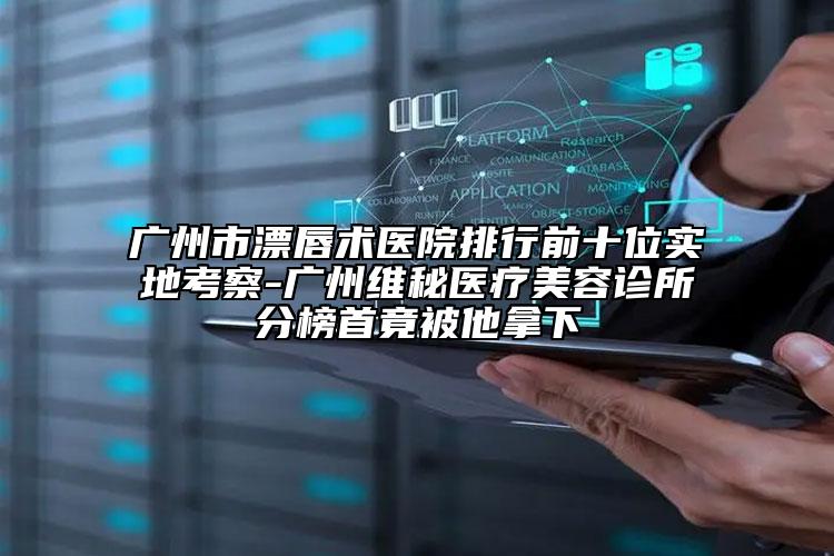 廣州市漂唇術(shù)醫(yī)院排行前十位實地考察-廣州維秘醫(yī)療美容診所分榜首竟被他拿下