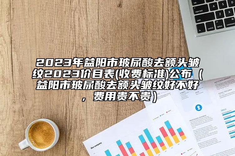 2023年益陽市玻尿酸去額頭皺紋2023價(jià)目表(收費(fèi)標(biāo)準(zhǔn))公布（益陽市玻尿酸去額頭皺紋好不好，費(fèi)用貴不貴）
