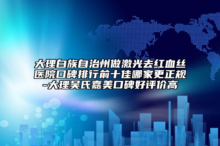 大理白族自治州做激光去紅血絲醫(yī)院口碑排行前十佳哪家更正規(guī)-大理吳氏嘉美口碑好評(píng)價(jià)高