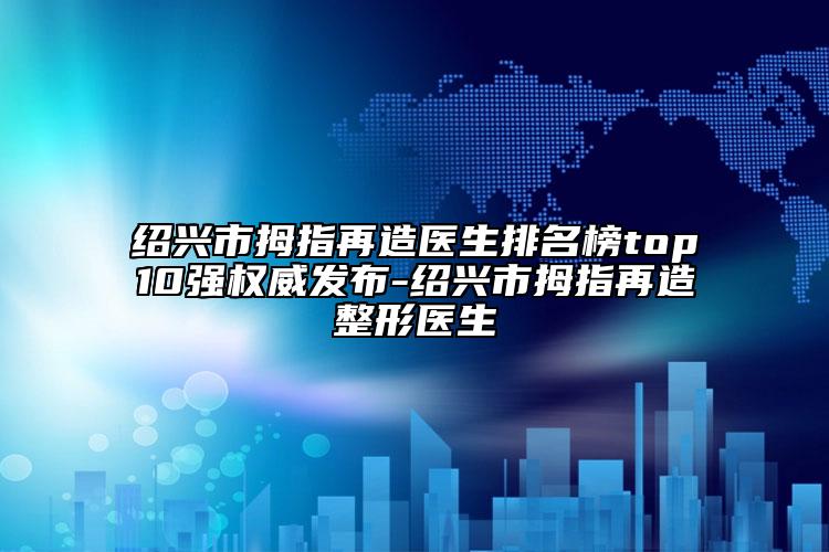 紹興市拇指再造醫(yī)生排名榜top10強(qiáng)權(quán)威發(fā)布-紹興市拇指再造整形醫(yī)生