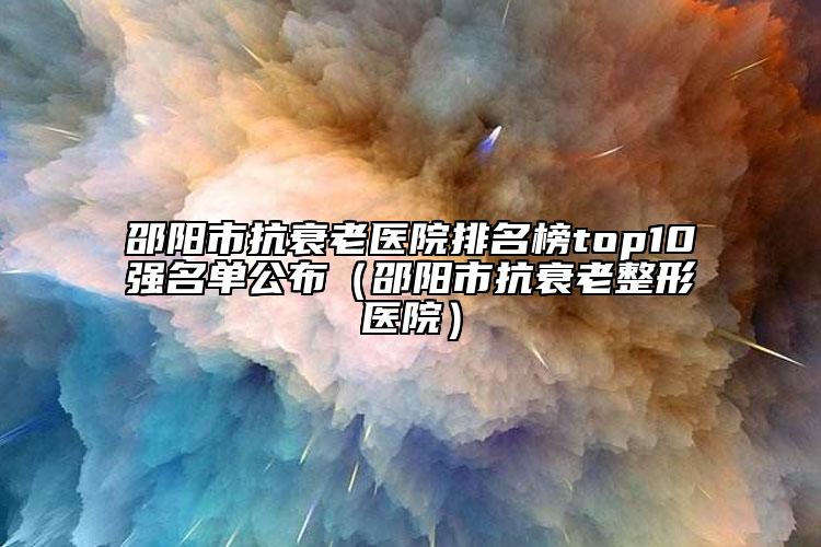 邵陽(yáng)市抗衰老醫(yī)院排名榜top10強(qiáng)名單公布（邵陽(yáng)市抗衰老整形醫(yī)院）